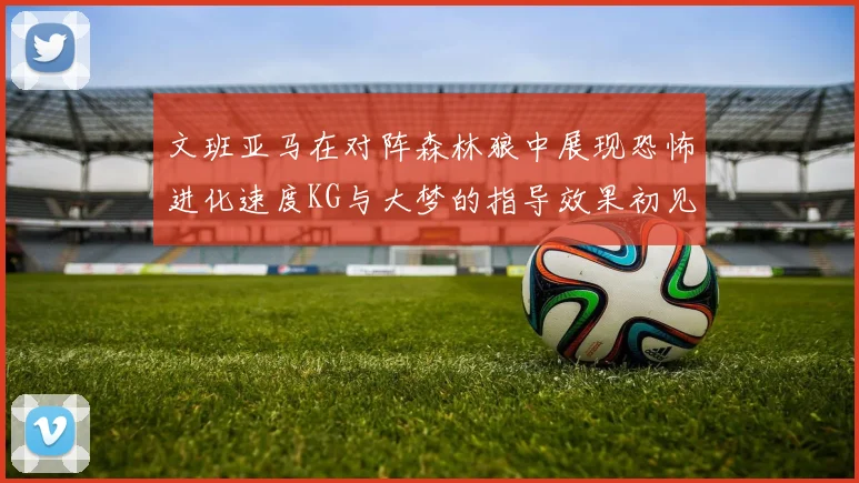 文班亚马在对阵森林狼中展现恐怖进化速度KG与大梦的指导效果初见成效