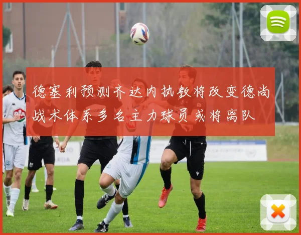 德塞利预测齐达内执教将改变德尚战术体系多名主力球员或将离队