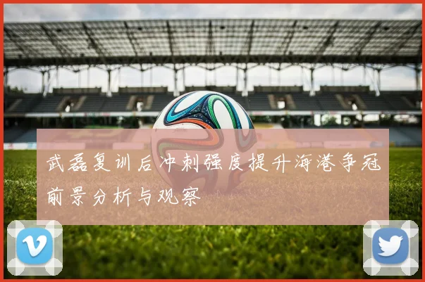 武磊复训后冲刺强度提升海港争冠前景分析与观察