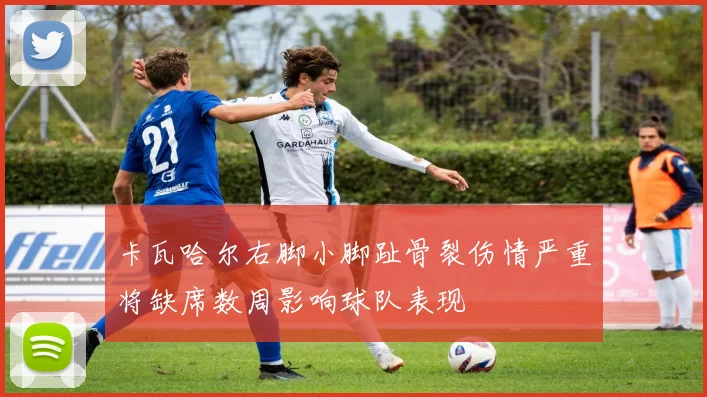 卡瓦哈尔右脚小脚趾骨裂伤情严重将缺席数周影响球队表现