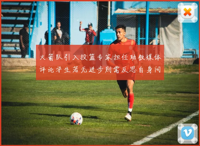 火箭队引入投篮专家担任助教媒体评论学生若无进步则需反思自身问题