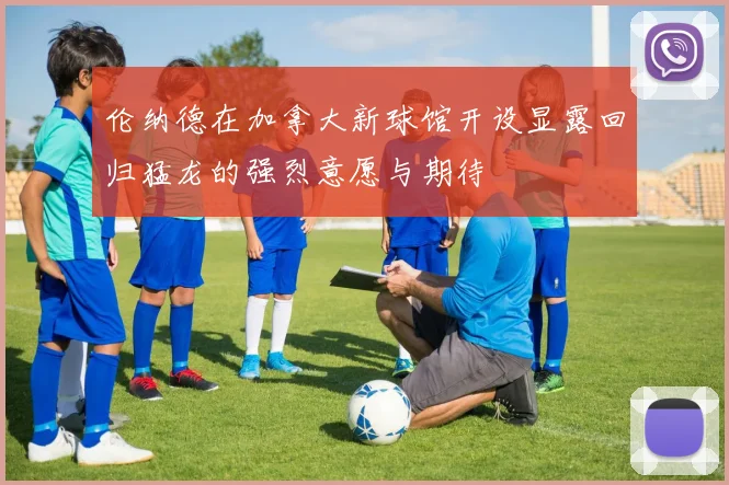 伦纳德在加拿大新球馆开设显露回归猛龙的强烈意愿与期待