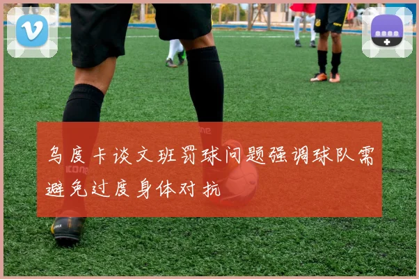 乌度卡谈文班罚球问题强调球队需避免过度身体对抗