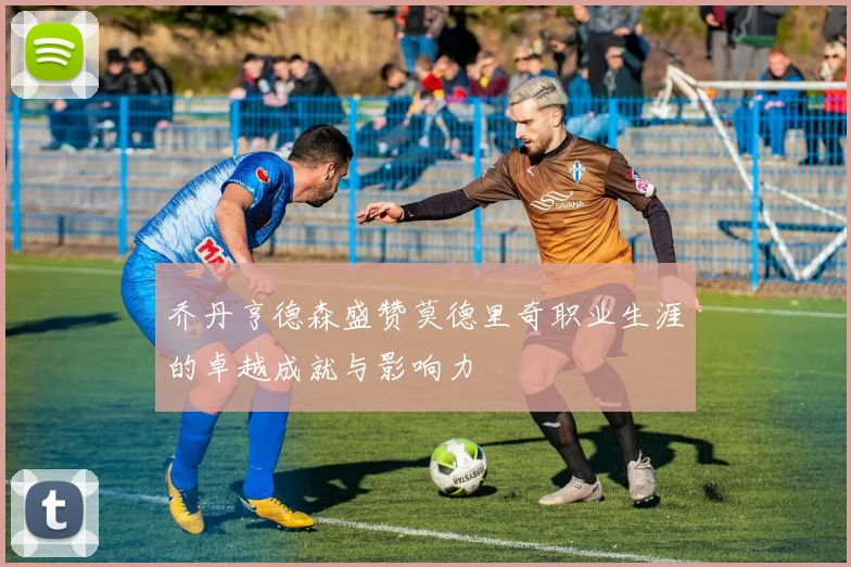 乔丹亨德森盛赞莫德里奇职业生涯的卓越成就与影响力