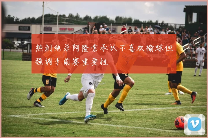 热刺绝杀阿隆索承认不喜欢输球但强调季前赛重要性