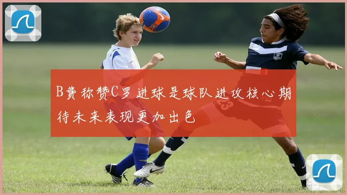 B费称赞C罗进球是球队进攻核心期待未来表现更加出色