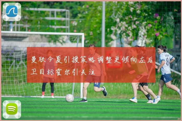 曼联今夏引援策略调整更倾向左后卫目标霍尔引关注