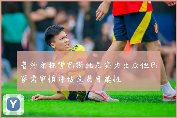 普约尔称赞巴斯托尼实力出众但巴萨需审慎评估交易可能性
