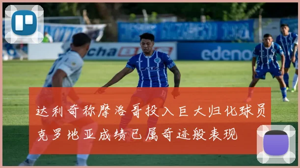 达利奇称摩洛哥投入巨大归化球员克罗地亚成绩已属奇迹般表现