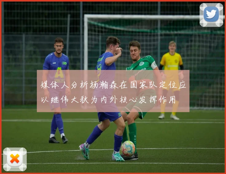 媒体人分析杨瀚森在国家队定位应以继伟大秋为内外核心发挥作用