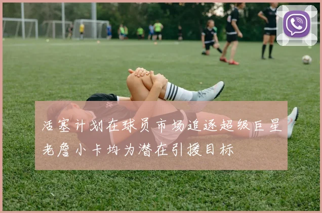 活塞计划在球员市场追逐超级巨星老詹小卡均为潜在引援目标