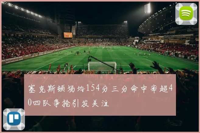 塞克斯顿场均154分三分命中率超40四队争抢引发关注