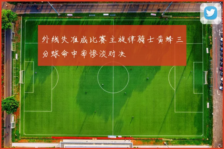 外线失准成比赛主旋律骑士黄蜂三分球命中率惨淡对决