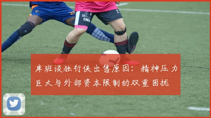 库班谈独行侠出售原因：精神压力巨大与外部资本限制的双重困扰