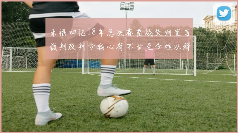 乐福回忆18年总决赛首战失利直言裁判改判令我心有不甘至今难以释怀
