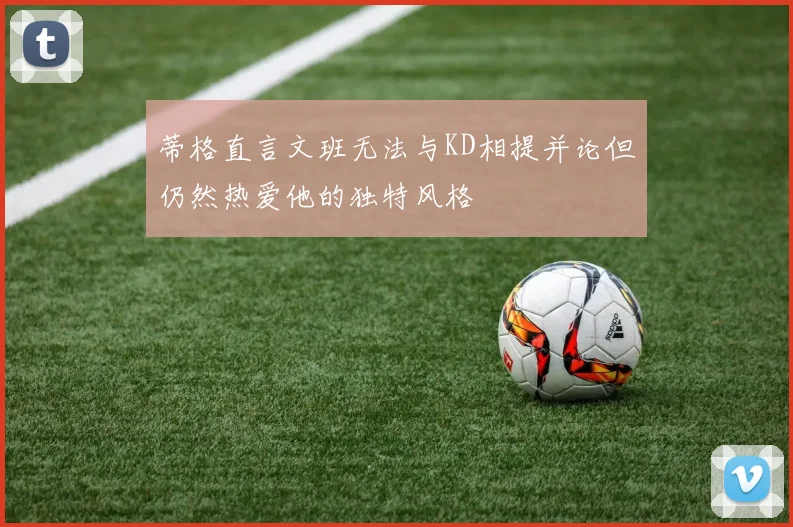 蒂格直言文班无法与KD相提并论但仍然热爱他的独特风格