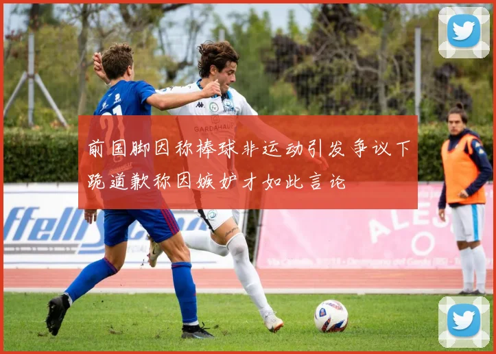 前国脚因称棒球非运动引发争议下跪道歉称因嫉妒才如此言论