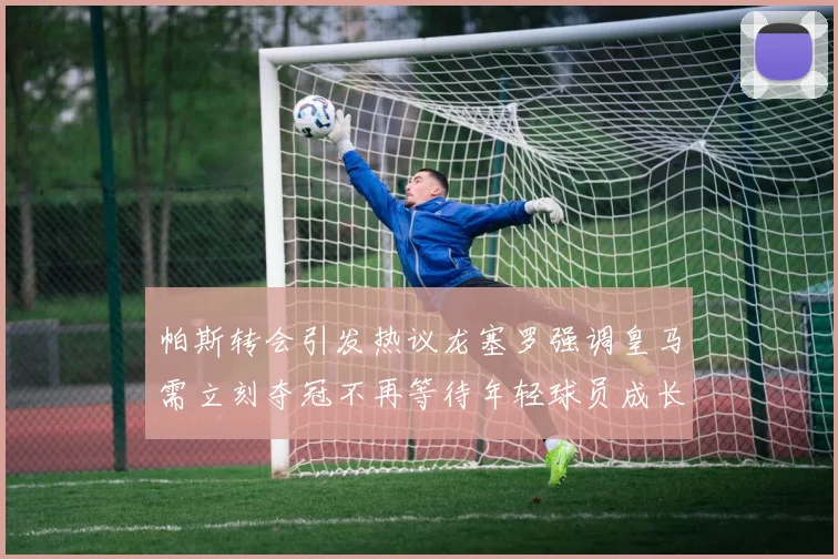 帕斯转会引发热议龙塞罗强调皇马需立刻夺冠不再等待年轻球员成长