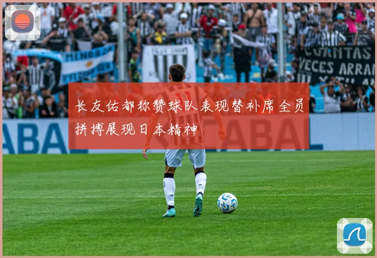 长友佑都称赞球队表现替补席全员拼搏展现日本精神