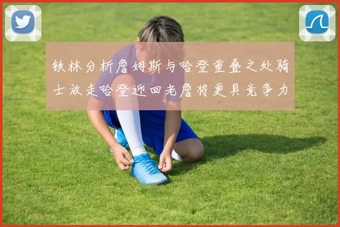 铁林分析詹姆斯与哈登重叠之处骑士放走哈登迎回老詹将更具竞争力