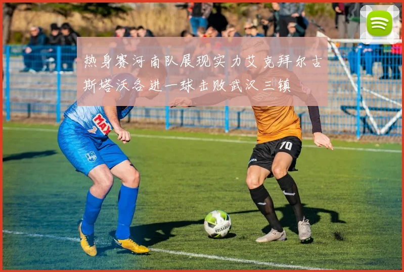 热身赛河南队展现实力艾克拜尔古斯塔沃各进一球击败武汉三镇
